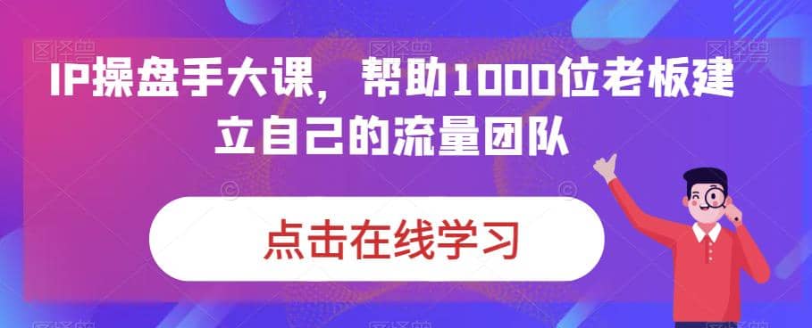 IP-操盘手大课，帮助1000位老板建立自己的流量团队（13节课）-小白项目网