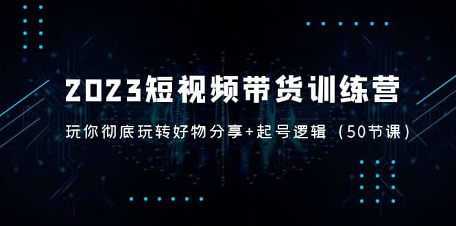 2023短视频带货训练营：带你彻底玩转好物分享+起号逻辑（50节课）-小白项目网