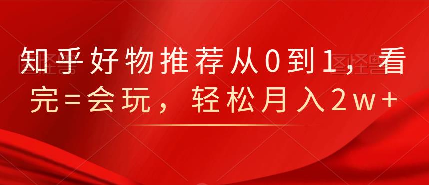 知乎好物推荐从0到1，看完=会玩，轻松月入2w+-小白项目网