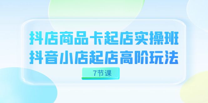 抖店-商品卡起店实战班，抖音小店起店高阶玩法（7节课）-小白项目网