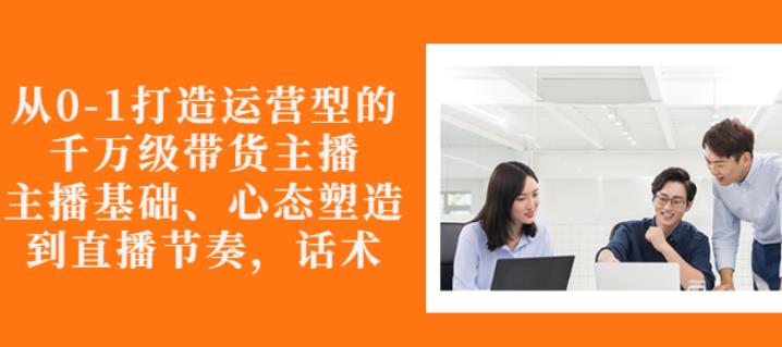 从0-1打造运营型的带货主播：主播基础、心态塑造，能力培养到直播节奏，话术进行全面讲解-小白项目网