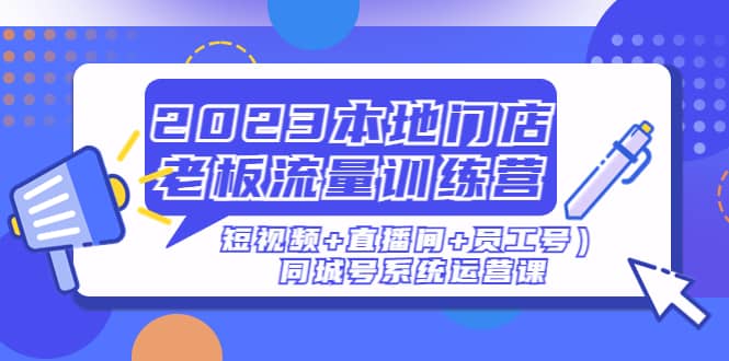 2023本地门店老板流量训练营（短视频+直播间+员工号）同城号系统运营课-小白项目网