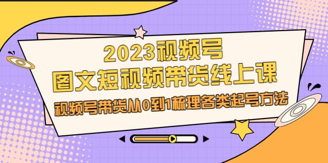 2023视频号-图文短视频带货线上课，视频号带货从0到1梳理各类起号方法-小白项目网