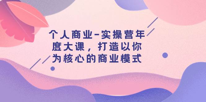 个人商业-实操营年度大课，打造以你为核心的商业模式（29节课）-小白项目网