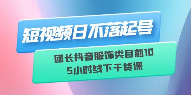 短视频日不落起号【6月11线下课】团长抖音服饰类目前10 5小时线下干货课-小白项目网