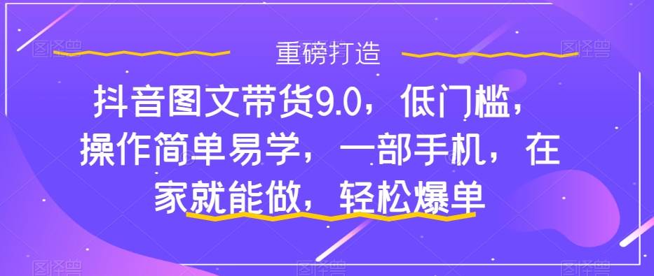 抖音图文带货9.0，低门槛，操作简单易学，一部手机，在家就能做，轻松爆单-小白项目网