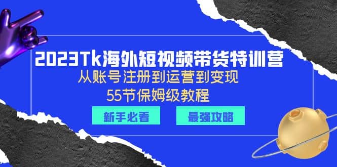 2023Tk海外-短视频带货特训营：从账号注册到运营到变现-55节保姆级教程-小白项目网