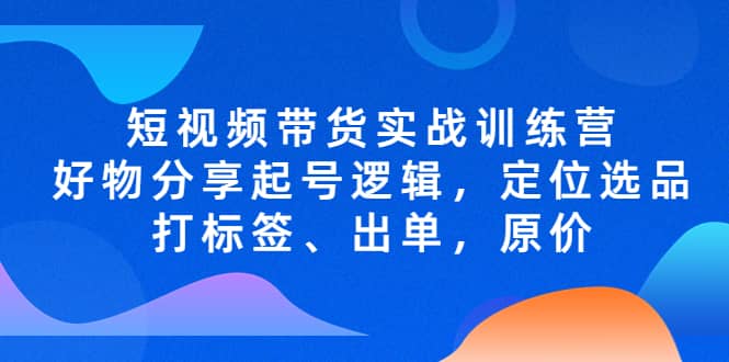 短视频带货实战训练营，好物分享起号逻辑，定位选品打标签、出单，原价-小白项目网