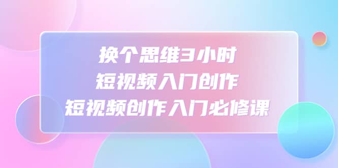 换个思维3小时短视频入门创作，短视频创作入门必修课-小白项目网