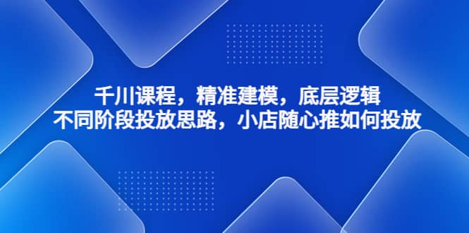 千川课程，精准建模，底层逻辑，不同阶段投放思路，小店随心推如何投放-小白项目网