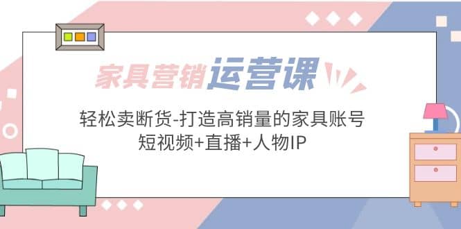 家具营销·运营实战 轻松卖断货-打造高销量的家具账号(短视频+直播+人物IP)-小白项目网