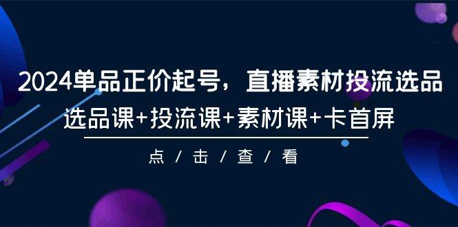 2024单品正价起号，直播素材投流选品，选品课+投流课+素材课+卡首屏-101节-小白项目网