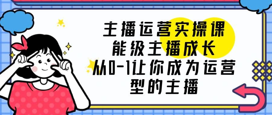 主播运营实操课，能级-主播成长，从0-1让你成为运营型的主播-小白项目网