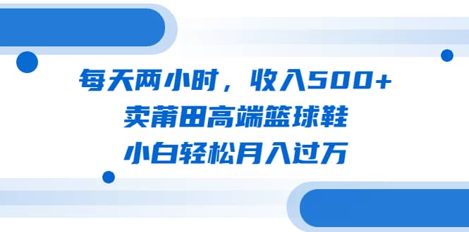 每天两小时，收入500+，卖莆田高端篮球鞋，小白轻松月入过万（教程+素材）-小白项目网