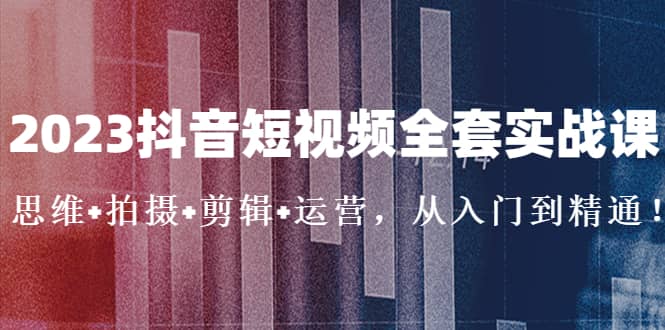 2023抖音短视频全套实战课：思维+拍摄+剪辑+运营，从入门到精通-小白项目网