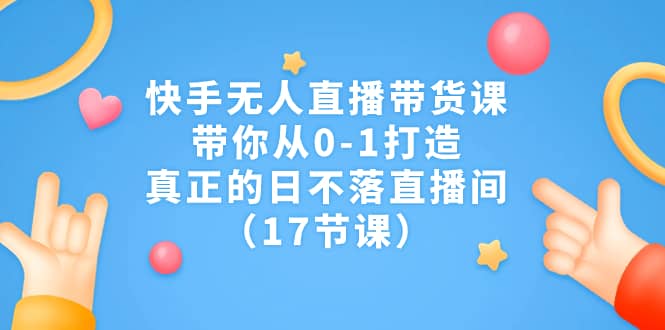 快手无人直播带货课，带你从0-1打造，真正的日不落直播间（17节课）-小白项目网