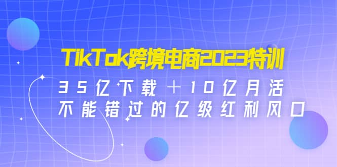 TikTok跨境电商2023特训：35亿下载＋10亿月活，不能错过的亿级红利风口-小白项目网