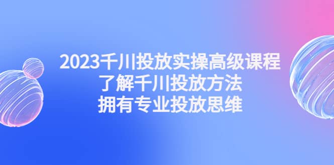 2023千川投放实操高级课程：了解千川投放方法，拥有专业投放思维-小白项目网