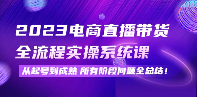 2023电商直播带货全流程实操系统课：从起号到成熟所有阶段问题全总结-小白项目网