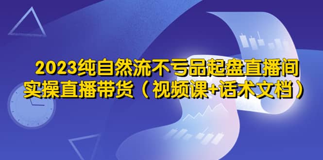 2023纯自然流不亏品起盘直播间，实操直播带货（视频课+话术文档）-小白项目网