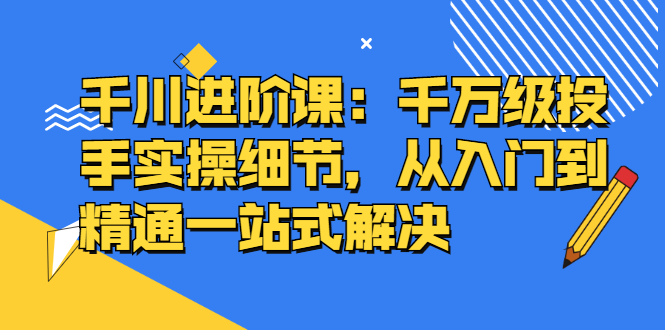 千川进阶课：千川投放细节实操，从入门到精通一站式解决-小白项目网