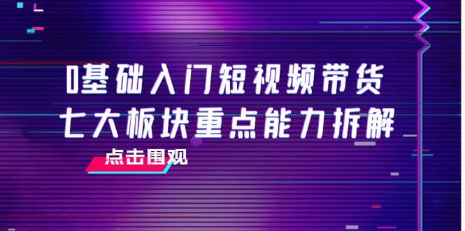 0基础入门短视频带货，七大板块重点能力拆解，7节精品课4小时干货-小白项目网