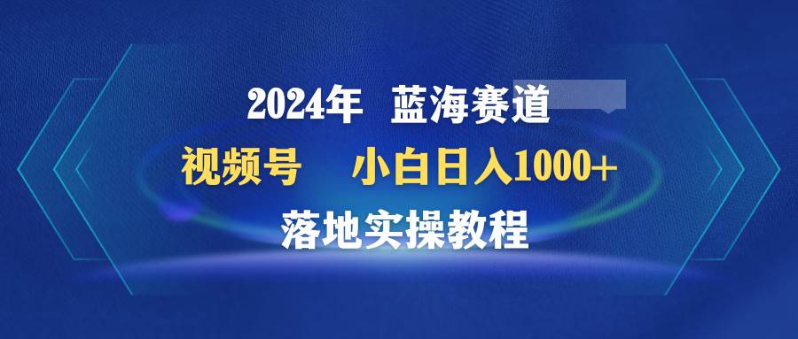 2024年蓝海赛道 视频号  小白日入1000+ 落地实操教程-小白项目网