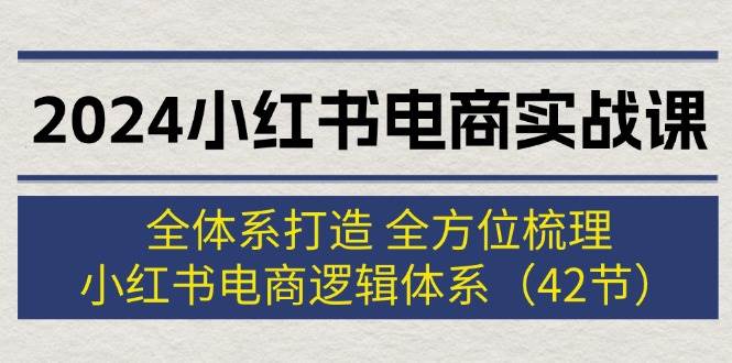 2024小红书电商实战课：全体系打造 全方位梳理 小红书电商逻辑体系 (42节)-小白项目网