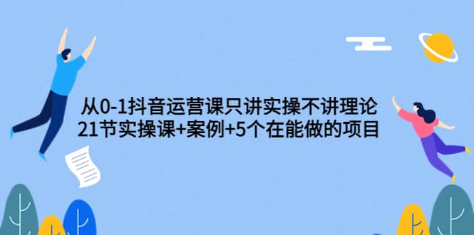 从0-1抖音运营课只讲实操不讲理论：21节实操课+案例+5个在能做的项目-小白项目网