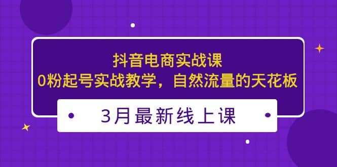 3月最新抖音电商实战课：0粉起号实战教学，自然流量的天花板-小白项目网