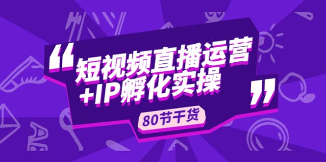 短视频直播运营+IP孵化实战：80节干货实操分享-小白项目网