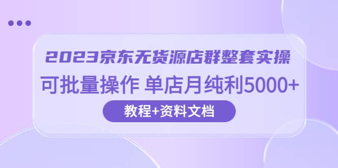 2023京东-无货源店群整套实操 可批量操作 单店月纯利5000+63节课+资料文档-小白项目网