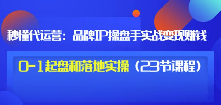 秒懂代运营：品牌IP操盘手实战赚钱，0-1起盘和落地实操（23节课程）价值199-小白项目网