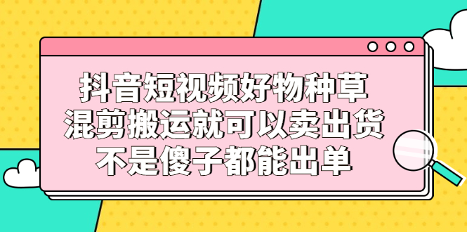 抖音短视频好物种草，混剪搬运就可以卖出货，不是傻子都能出单-小白项目网