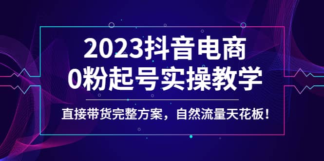 2023抖音电商0粉起号实操教学，直接带货完整方案，自然流量天花板-小白项目网