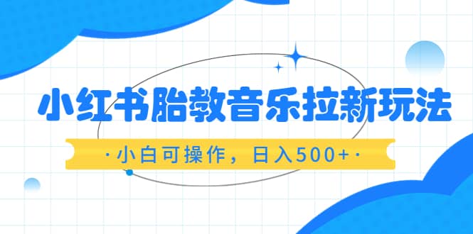 小红书胎教音乐拉新玩法，小白可操作，日入500+（资料已打包）-小白项目网