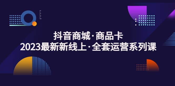 抖音商城·商品卡，2023最新新线上·全套运营系列课-小白项目网