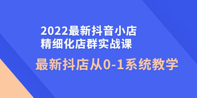 2022最新抖音小店精细化店群实战课，最新抖店从0-1系统教学-小白项目网