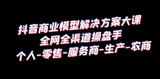 抖音商业 模型解决方案大课 全网全渠道操盘手 个人-零售-服务商-生产-农商-小白项目网