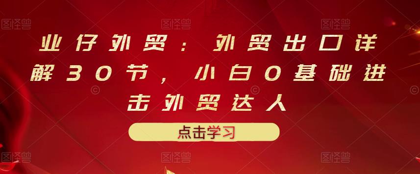 业仔外贸：外贸出口详解30节，小白0基础进击外贸达人 价值666元-小白项目网