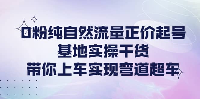 0粉纯自然流量正价起号基地实操干货，带你上车实现弯道超车-小白项目网