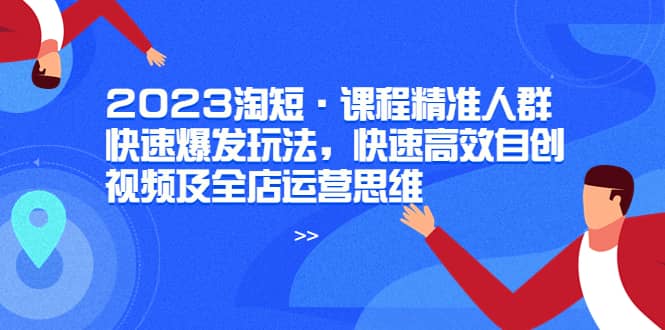 2023淘短·课程精准人群快速爆发玩法，快速高效自创视频及全店运营思维-小白项目网