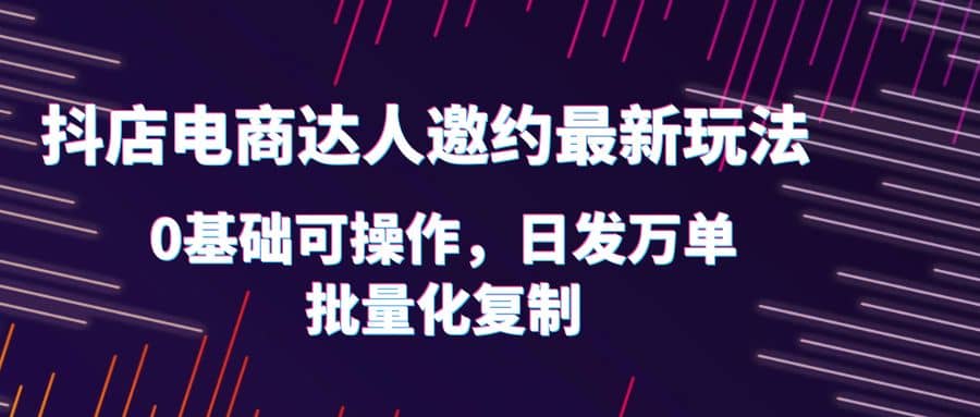 抖店电商达人邀约最新玩法，0基础可操作，日发万单，批量化复制-小白项目网