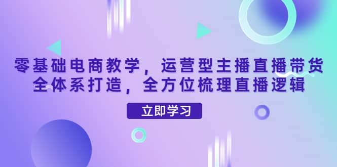 零基础电商教学，运营型主播直播带货全体系打造，全方位梳理直播逻辑-小白项目网