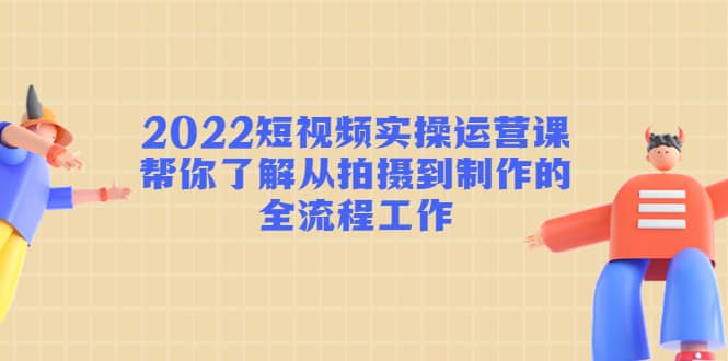 2022短视频实操运营课：帮你了解从拍摄到制作的全流程工作-小白项目网