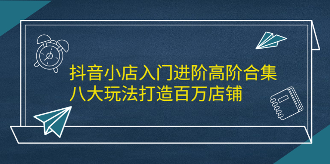 抖音小店入门进阶高阶合集，八大玩法打造百万店铺-小白项目网