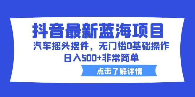 抖音最新蓝海项目，汽车摇头摆件，无门槛0基础操作，日入500+非常简单-小白项目网