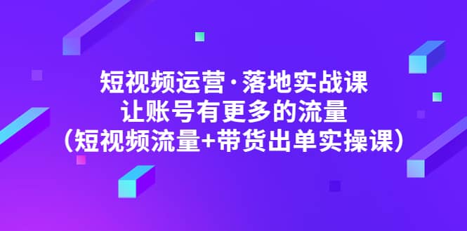 短视频运营·落地实战课 让账号有更多的流量（短视频流量+带货出单实操）-小白项目网