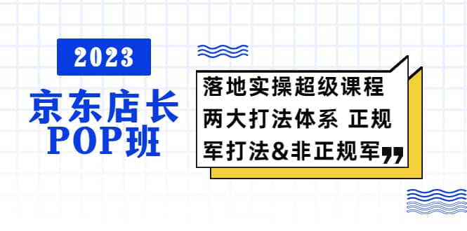 2023京东店长·POP班 落地实操超级课程 两大打法体系 正规军&非正规军-小白项目网