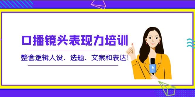 口播镜头表现力培训：整套逻辑人设、选题、文案和表达-小白项目网